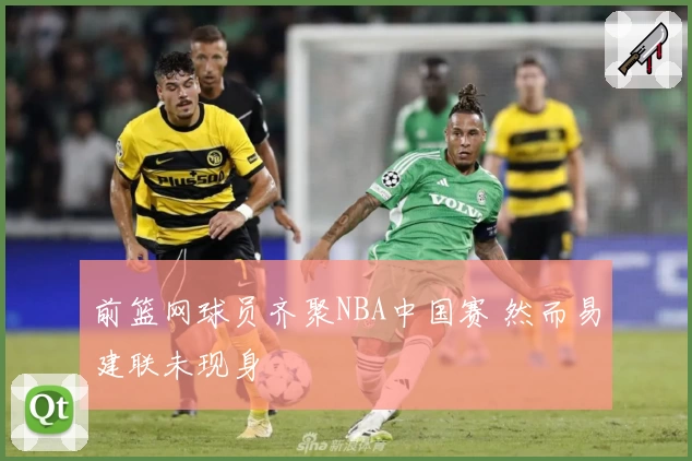 前篮网球员齐聚NBA中国赛 然而易建联未现身