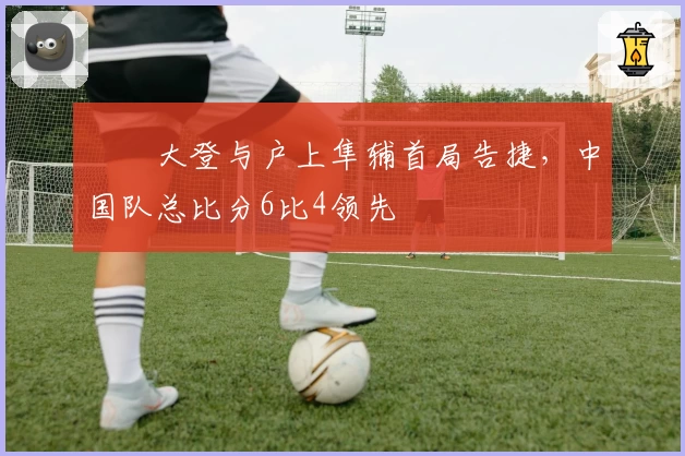 篠塚大登与户上隼辅首局告捷，中国队总比分6比4领先