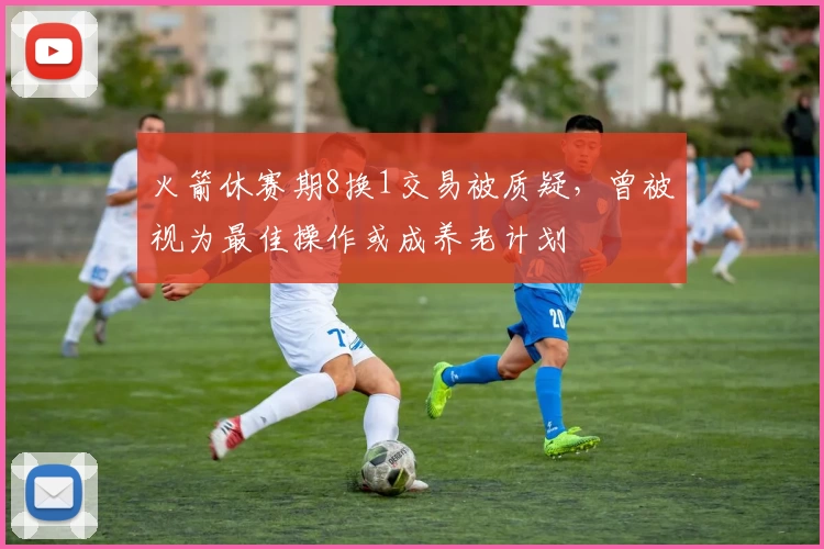 火箭休赛期8换1交易被质疑，曾被视为最佳操作或成养老计划