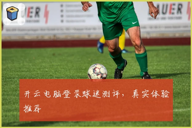开云电脑登录球迷测评，真实体验推荐