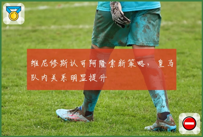 维尼修斯认可阿隆索新策略，皇马队内关系明显提升