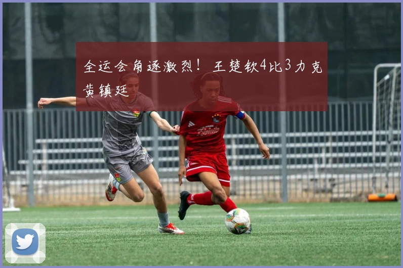 全运会角逐激烈！王楚钦4比3力克黄镇廷