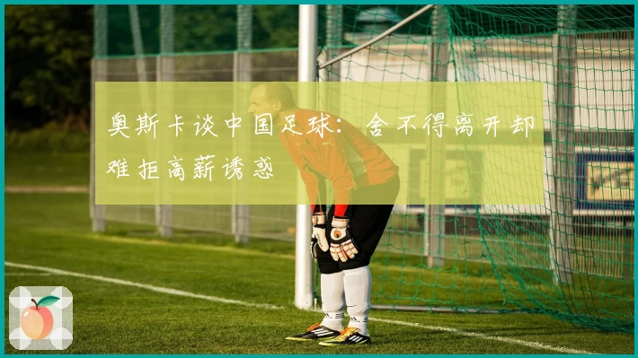 奥斯卡谈中国足球：舍不得离开却难拒高薪诱惑