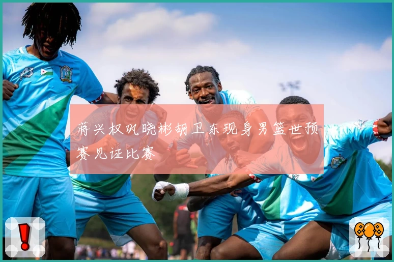 蒋兴权巩晓彬胡卫东现身男篮世预赛见证比赛