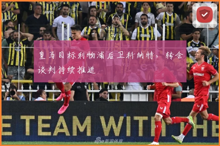 皇马目标利物浦后卫科纳特，转会谈判持续推进