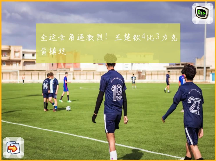 全运会角逐激烈！王楚钦4比3力克黄镇廷
