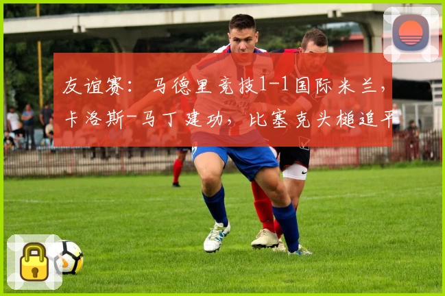 友谊赛：马德里竞技1-1国际米兰，卡洛斯-马丁建功，比塞克头槌追平