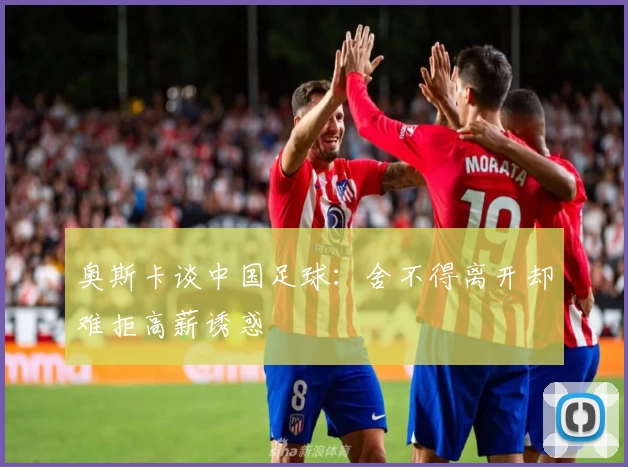 奥斯卡谈中国足球：舍不得离开却难拒高薪诱惑