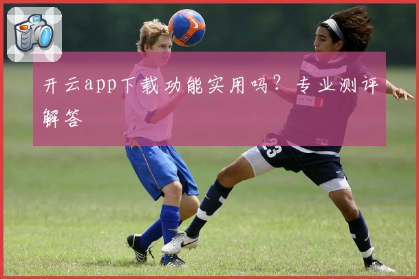 开云app下载功能实用吗?专业测评解答