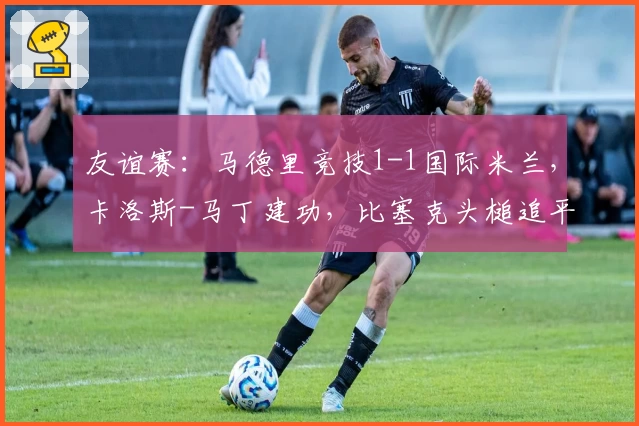 友谊赛:马德里竞技1-1国际米兰,卡洛斯-马丁建功,比塞克头槌追平