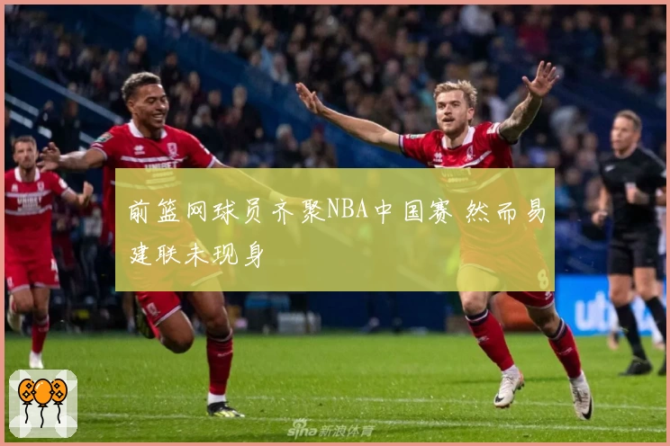 前篮网球员齐聚NBA中国赛 然而易建联未现身