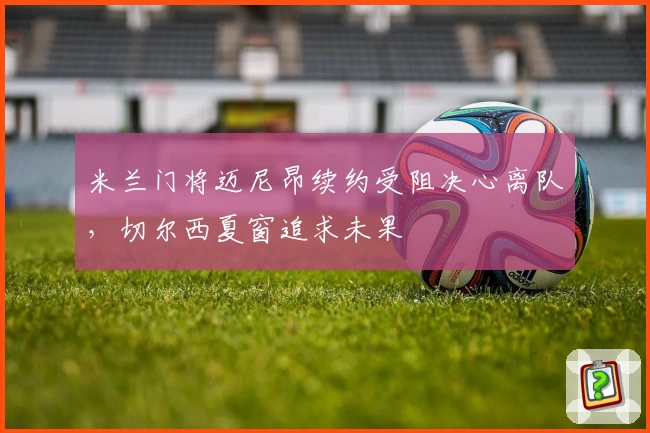 米兰门将迈尼昂续约受阻决心离队，切尔西夏窗追求未果