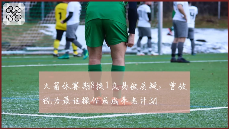 火箭休赛期8换1交易被质疑，曾被视为最佳操作或成养老计划